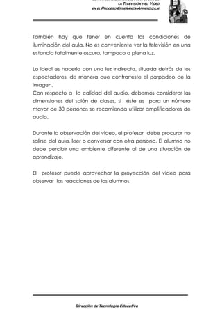 ESTRATEGIAS DIDÁCTICAS PARA EL USO DE
LA TELEVISIÓN Y EL VIDEO
EN EL PROCESO ENSEÑANZA-APRENDIZAJE
Dirección de Tecnología Educativa
9
También hay que tener en cuenta las condiciones de
iluminación del aula. No es conveniente ver la televisión en una
estancia totalmente oscura, tampoco a plena luz.
Lo ideal es hacerlo con una luz indirecta, situada detrás de los
espectadores, de manera que contrarreste el parpadeo de la
imagen.
Con respecto a la calidad del audio, debemos considerar las
dimensiones del salón de clases, si éste es para un número
mayor de 30 personas se recomienda utilizar amplificadores de
audio.
Durante la observación del video, el profesor debe procurar no
salirse del aula, leer o conversar con otra persona. El alumno no
debe percibir una ambiente diferente al de una situación de
aprendizaje.
El profesor puede aprovechar la proyección del video para
observar las reacciones de los alumnos.
 