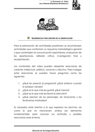 ESTRATEGIAS DIDÁCTICAS PARA EL USO DE
LA TELEVISIÓN Y EL VIDEO
EN EL PROCESO ENSEÑANZA-APRENDIZAJE
Dirección de Tecnología Educativa
11
SUGERENCIAS PARA DESPUÉS DE LA OBSERVACIÓN
Para la planeación de actividades posteriores se recomiendan
actividades que conformen un esquema metodológico general
y que contemplen la comunicación espontánea, evaluación de
las aportaciones, reflexión crítica, investigación final y
recapitulación.
Los contenidos del video pueden despertar reacciones de
carácter intelectual, estético, racional o afectivo. Para indagar
estas reacciones se pueden hacer preguntas como las
siguientes:
1. ¿Qué les pareció el programa? ¿Qué sintieron cuando
lo estaban viendo?
2. ¿Qué es lo que más les gustó? ¿Qué menos?
3. ¿Qué es lo que más les llamó la atención?
4. ¿Qué piensan de los personajes, las situaciones y los
fenómenos mostrados?
Es necesario estar atentos a lo que expresen los alumnos, así
como lo que no mencionen; ambos son elementos
fundamentales para conocer sus actitudes y posibles
reacciones ante el tema.
 