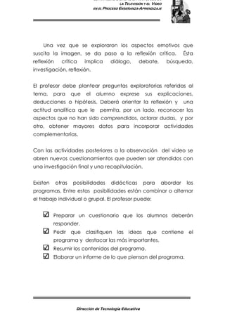 ESTRATEGIAS DIDÁCTICAS PARA EL USO DE
LA TELEVISIÓN Y EL VIDEO
EN EL PROCESO ENSEÑANZA-APRENDIZAJE
Dirección de Tecnología Educativa
12
Una vez que se exploraron los aspectos emotivos que
suscita la imagen, se da paso a la reflexión crítica. Ésta
reflexión crítica implica diálogo, debate, búsqueda,
investigación, reflexión.
El profesor debe plantear preguntas exploratorias referidas al
tema, para que el alumno exprese sus explicaciones,
deducciones o hipótesis. Deberá orientar la reflexión y una
actitud analítica que le permita, por un lado, reconocer los
aspectos que no han sido comprendidos, aclarar dudas, y por
otro, obtener mayores datos para incorporar actividades
complementarias.
Con las actividades posteriores a la observación del video se
abren nuevos cuestionamientos que pueden ser atendidos con
una investigación final y una recapitulación.
Existen otras posibilidades didácticas para abordar los
programas. Entre estas posibilidades están combinar o alternar
el trabajo individual o grupal. El profesor puede:
Preparar un cuestionario que los alumnos deberán
responder.
Pedir que clasifiquen las ideas que contiene el
programa y destacar las más importantes.
Resumir los contenidos del programa.
Elaborar un informe de lo que piensan del programa.
 