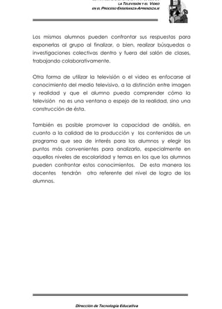 ESTRATEGIAS DIDÁCTICAS PARA EL USO DE
LA TELEVISIÓN Y EL VIDEO
EN EL PROCESO ENSEÑANZA-APRENDIZAJE
Dirección de Tecnología Educativa
13
Los mismos alumnos pueden confrontar sus respuestas para
exponerlas al grupo al finalizar, o bien, realizar búsquedas o
investigaciones colectivas dentro y fuera del salón de clases,
trabajando colaborativamente.
Otra forma de utilizar la televisión o el video es enfocarse al
conocimiento del medio televisivo, a la distinción entre imagen
y realidad y que el alumno pueda comprender cómo la
televisión no es una ventana o espejo de la realidad, sino una
construcción de ésta.
También es posible promover la capacidad de análisis, en
cuanto a la calidad de la producción y los contenidos de un
programa que sea de interés para los alumnos y elegir los
puntos más convenientes para analizarlo, especialmente en
aquellos niveles de escolaridad y temas en los que los alumnos
pueden confrontar estos conocimientos. De esta manera los
docentes tendrán otro referente del nivel de logro de los
alumnos.
 