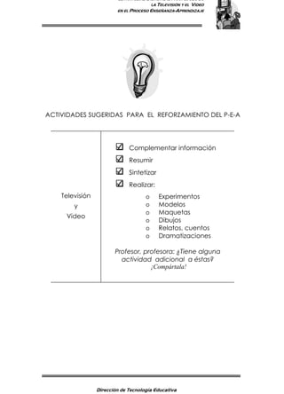 ESTRATEGIAS DIDÁCTICAS PARA EL USO DE
LA TELEVISIÓN Y EL VIDEO
EN EL PROCESO ENSEÑANZA-APRENDIZAJE
Dirección de Tecnología Educativa
14
ACTIVIDADES SUGERIDAS PARA EL REFORZAMIENTO DEL P-E-A
Televisión
y
Video
Complementar información
Resumir
Sintetizar
Realizar:
o Experimentos
o Modelos
o Maquetas
o Dibujos
o Relatos, cuentos
o Dramatizaciones
Profesor, profesora: ¿Tiene alguna
actividad adicional a éstas?
¡Compártala!
 