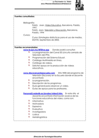 ESTRATEGIAS DIDÁCTICAS PARA EL USO DE
LA TELEVISIÓN Y EL VIDEO
EN EL PROCESO ENSEÑANZA-APRENDIZAJE
Dirección de Tecnología Educativa
15
Fuentes consultadas:
Bibliografía:
FERRÉS, Joan, Video Educativo, Barcelona, Paidós,
1997.
FERRÉS, Joan, Televisión y Educación, Barcelona,
Paidós, 1994
Cursos:
Curso: Estrategias didácticas para el uso de medios,
DGTVE, Septiembre de 2002.
Fuentes recomendadas:
www.te.ipn.mx/WTEtve.asp Donde podrá consultar:
La programación del Canal 30 (circuito cerrado de
televisión del IPN).
Programación del Sistema Edusat.
Catálogo Multimedia en línea.
Catálogo de videos.
Solicitar apoyo en la producción de videos
educativos.
www.discoveryenlaescuela.com Sitio WEB del programa de
televisión Discovery en la Escuela donde el docente
encontrará:
La programación.
Descripción de los programas.
Guía general para observar un video.
Guías de apoyo para los profesores.
Personal2.redestb.es/jevabe/video3.htm En este sitio el
docente encontrará información acerca de las
funciones educativas del video, como son:
Informativa
Motivadora
Expresiva
Evaluativa
Investigadora
Lúdica
Metalingüística
 