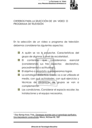 ESTRATEGIAS DIDÁCTICAS PARA EL USO DE
LA TELEVISIÓN Y EL VIDEO
EN EL PROCESO ENSEÑANZA-APRENDIZAJE
Dirección de Tecnología Educativa
2
CRITERIOS PARA LA SELECCIÓN DE UN VIDEO O
PROGRAMA DE TELEVISIÓN
En la selección de un video o programa de televisión
debemos considerar los siguientes aspectos:
A quién se va a proyectar. Características del
grupo de alumnos y nivel de escolaridad .
El contenido que consideramos esencial
(considerando sus tres aspectos: declarativo,
procedimental o actitudinal1).
El objetivo o propósito que esperamos lograr.
La estrategia didáctica. Cómo va a ser utilizado el
medio, con qué actividades, con qué ejercicios y
técnicas de dinámicas de grupos se van a
complementar.
Las condiciones. Considerar el espacio escolar, las
instalaciones y el equipo necesarios.
1 Díaz–Barriga Arceo, Frida, Estrategias docentes para un aprendizaje significativo.
Una interpretación constructivista, México, McGraw-Hill, 1997
 