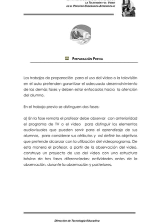 ESTRATEGIAS DIDÁCTICAS PARA EL USO DE
LA TELEVISIÓN Y EL VIDEO
EN EL PROCESO ENSEÑANZA-APRENDIZAJE
Dirección de Tecnología Educativa
4
PREPARACIÓN PREVIA
Los trabajos de preparación para el uso del video o la televisión
en el aula pretenden garantizar el adecuado desenvolvimiento
de las demás fases y deben estar enfocados hacia la atención
del alumno.
En el trabajo previo se distinguen dos fases:
a) En la fase remota el profesor debe observar con anterioridad
el programa de TV o el video para distinguir los elementos
audiovisuales que pueden servir para el aprendizaje de sus
alumnos, para considerar sus atributos y así definir los objetivos
que pretende alcanzar con la utilización del videoprograma. De
esta manera el profesor, a partir de la observación del video,
construye un proyecto de uso del video con una estructura
básica de tres fases diferenciadas: actividades antes de la
observación, durante la observación y posteriores.
 