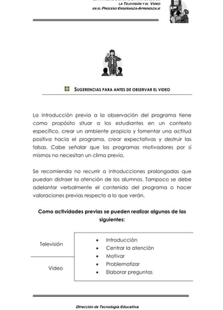 ESTRATEGIAS DIDÁCTICAS PARA EL USO DE
LA TELEVISIÓN Y EL VIDEO
EN EL PROCESO ENSEÑANZA-APRENDIZAJE
Dirección de Tecnología Educativa
6
SUGERENCIAS PARA ANTES DE OBSERVAR EL VIDEO
La introducción previa a la observación del programa tiene
como propósito situar a los estudiantes en un contexto
específico, crear un ambiente propicio y fomentar una actitud
positiva hacia el programa, crear expectativas y destruir las
falsas. Cabe señalar que los programas motivadores por sí
mismos no necesitan un clima previo.
Se recomienda no recurrir a introducciones prolongadas que
puedan distraer la atención de los alumnos. Tampoco se debe
adelantar verbalmente el contenido del programa o hacer
valoraciones previas respecto a lo que verán.
Como actividades previas se pueden realizar algunas de las
siguientes:
Televisión
Video
• Introducción
• Centrar la atención
• Motivar
• Problematizar
• Elaborar preguntas
 