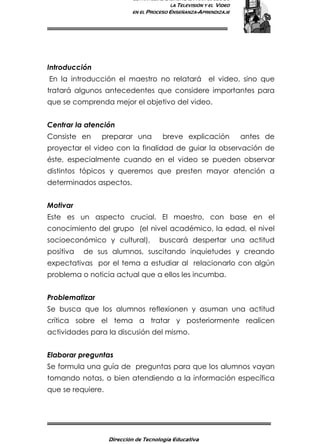 ESTRATEGIAS DIDÁCTICAS PARA EL USO DE
LA TELEVISIÓN Y EL VIDEO
EN EL PROCESO ENSEÑANZA-APRENDIZAJE
Dirección de Tecnología Educativa
7
Introducción
En la introducción el maestro no relatará el video, sino que
tratará algunos antecedentes que considere importantes para
que se comprenda mejor el objetivo del video.
Centrar la atención
Consiste en preparar una breve explicación antes de
proyectar el video con la finalidad de guiar la observación de
éste, especialmente cuando en el video se pueden observar
distintos tópicos y queremos que presten mayor atención a
determinados aspectos.
Motivar
Este es un aspecto crucial. El maestro, con base en el
conocimiento del grupo (el nivel académico, la edad, el nivel
socioeconómico y cultural), buscará despertar una actitud
positiva de sus alumnos, suscitando inquietudes y creando
expectativas por el tema a estudiar al relacionarlo con algún
problema o noticia actual que a ellos les incumba.
Problematizar
Se busca que los alumnos reflexionen y asuman una actitud
crítica sobre el tema a tratar y posteriormente realicen
actividades para la discusión del mismo.
Elaborar preguntas
Se formula una guía de preguntas para que los alumnos vayan
tomando notas, o bien atendiendo a la información específica
que se requiere.
 