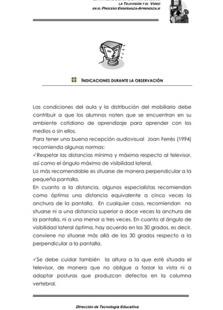 ESTRATEGIAS DIDÁCTICAS PARA EL USO DE
LA TELEVISIÓN Y EL VIDEO
EN EL PROCESO ENSEÑANZA-APRENDIZAJE
Dirección de Tecnología Educativa
8
INDICACIONES DURANTE LA OBSERVACIÓN
Las condiciones del aula y la distribución del mobiliario debe
contribuir a que los alumnos noten que se encuentran en su
ambiente cotidiano de aprendizaje para aprender con los
medios o sin ellos.
Para tener una buena recepción audiovisual Joan Ferrés (1994)
recomienda algunas normas:
Respetar las distancias mínima y máxima respecto al televisor,
así como el ángulo máximo de visibilidad lateral.
Lo más recomendable es situarse de manera perpendicular a la
pequeña pantalla.
En cuanto a la distancia, algunos especialistas recomiendan
como óptima una distancia equivalente a cinco veces la
anchura de la pantalla. En cualquier caso, recomiendan no
situarse ni a una distancia superior a doce veces la anchura de
la pantalla, ni a una menor a tres veces. En cuanto al ángulo de
visibilidad lateral óptima, hay acuerdo en los 30 grados, es decir,
conviene no situarse más allá de los 30 grados respecto a la
perpendicular a la pantalla.
Se debe cuidar también la altura a la que esté situada el
televisor, de manera que no obligue a forzar la vista ni a
adoptar posturas que produzcan defectos en la columna
vertebral.
 