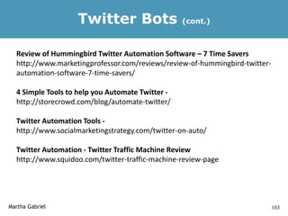 Twitter Bots                   (cont.)



  Review of Hummingbird Twitter Automation Software – 7 Time Savers
  http://www.marketingprofessor.com/reviews/review-of-hummingbird-twitter-
  automation-software-7-time-savers/

  4 Simple Tools to help you Automate Twitter -
  http://storecrowd.com/blog/automate-twitter/

  Twitter Automation Tools -
  http://www.socialmarketingstrategy.com/twitter-on-auto/

  Twitter Automation - Twitter Traffic Machine Review
  http://www.squidoo.com/twitter-traffic-machine-review-page




Martha Gabriel                                                               103
 