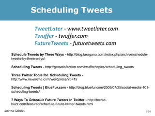 Scheduling Tweets

                  TweetLater - www.tweetlater.com
                  Twuffer - twuffer.com
                  FutureTweets - futuretweets.com
    Schedule Tweets by Three Ways - http://blog.taragana.com/index.php/archive/schedule-
    tweets-by-three-ways/

    Scheduling Tweets - http://getsatisfaction.com/twuffer/topics/scheduling_tweets

    Three Twitter Tools for Scheduling Tweets -
    http://www.newincite.com/wordpress/?p=19

    Scheduling Tweets | BlueFur.com - http://blog.bluefur.com/2009/07/25/social-media-101-
    scheduling-tweets/

    7 Ways To Schedule Future Tweets In Twitter - http://techie-
    buzz.com/featured/schedule-future-twitter-tweets.html
Martha Gabriel                                                                         104
 