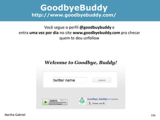 GoodbyeBuddy
                 http://www.goodbyebuddy.com/

                      Você segue o perfil @goodbuybuddy e
         entra uma vez por dia no site www.goodbyebuddy.com pra checar
                               quem te deu unfollow




Martha Gabriel                                                           106
 