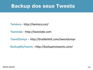 Backup dos seus Tweets


        Twistory - http://twistory.net/

        Tweetake - http://tweetake.com

        TweetDumpr - http://bradkellett.com/tweetdumpr

        BackupMyTweets - http://backupmytweets.com/




Martha Gabriel                                           108
 
