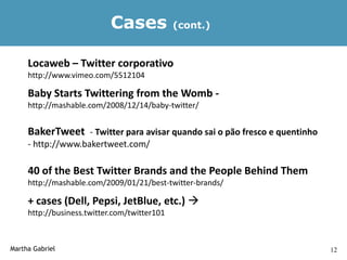 Cases              (cont.)


     Locaweb – Twitter corporativo
     http://www.vimeo.com/5512104

     Baby Starts Twittering from the Womb -
     http://mashable.com/2008/12/14/baby-twitter/


     BakerTweet - Twitter para avisar quando sai o pão fresco e quentinho
     - http://www.bakertweet.com/

     40 of the Best Twitter Brands and the People Behind Them
     http://mashable.com/2009/01/21/best-twitter-brands/

     + cases (Dell, Pepsi, JetBlue, etc.) 
     http://business.twitter.com/twitter101



Martha Gabriel                                                              12
 