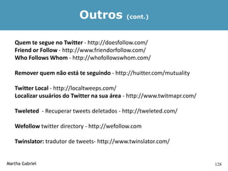 Outros            (cont.)



   Quem te segue no Twitter - http://doesfollow.com/
   Friend or Follow - http://www.friendorfollow.com/
   Who Follows Whom - http://whofollowswhom.com/

   Remover quem não está te seguindo - http://huitter.com/mutuality

   Twitter Local - http://localtweeps.com/
   Localizar usuários do Twitter na sua área - http://www.twitmapr.com/

   Tweleted - Recuperar tweets deletados - http://tweleted.com/

   Wefollow twitter directory - http://wefollow.com

   Twinslator: tradutor de tweets- http://www.twinslator.com/


Martha Gabriel                                                            128
 