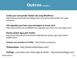 Outros             (cont.)




     Create your own private Twitter site using WordPress -
     http://www.catswhocode.com/blog/create-your-own-private-twitter-site-using-
     wordpress

     Três segredos para fazer uma mensagem se tornar viral -
     http://www.chmkt.com.br/2009/07/tres-segredos-para-fazer-uma-mensagem.html

     Plantas pedem água pelo Twitter
     http://www.abril.com.br/noticias/tecnologia/plantas-pedem-agua-pelo-twitter-
     325894.shtml

     Conheça suas comadres no Twitter - http://twittas.com/quem/

     Twitpocalypse - http://www.twitpocalypse.com/

     Twitlogo – crie textos com a fonte logo do Twitter - http://www.twitlogo.com/
Martha Gabriel                                                                      129
 