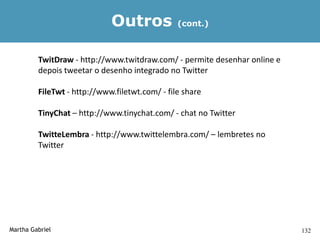 Outros             (cont.)



         TwitDraw - http://www.twitdraw.com/ - permite desenhar online e
         depois tweetar o desenho integrado no Twitter

         FileTwt - http://www.filetwt.com/ - file share

         TinyChat – http://www.tinychat.com/ - chat no Twitter

         TwitteLembra - http://www.twittelembra.com/ – lembretes no
         Twitter




Martha Gabriel                                                             132
 