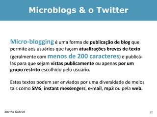 Microblogs & o Twitter


   Micro-blogging é uma forma de publicação de blog que
   permite aos usuários que façam atualizações breves de texto
   (geralmente com menos de 200 caracteres) e publicá-
   las para que sejam vistas publicamente ou apenas por um
   grupo restrito escolhido pelo usuário.

   Estes textos podem ser enviados por uma diversidade de meios
   tais como SMS, instant messengers, e-mail, mp3 ou pela web.



Martha Gabriel                                                    17
 