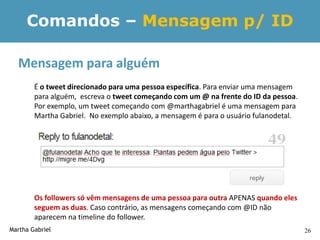 Comandos – Mensagem p/ ID

  Mensagem para alguém
        É o tweet direcionado para uma pessoa específica. Para enviar uma mensagem
        para alguém, escreva o tweet começando com um @ na frente do ID da pessoa.
        Por exemplo, um tweet começando com @marthagabriel é uma mensagem para
        Martha Gabriel. No exemplo abaixo, a mensagem é para o usuário fulanodetal.




        Os followers só vêm mensagens de uma pessoa para outra APENAS quando eles
        seguem as duas. Caso contrário, as mensagens começando com @ID não
        aparecem na timeline do follower.
Martha Gabriel                                                                        26
 