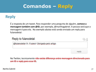 Comandos – Reply

  Reply
        É a resposta de um tweet. Para responder uma pergunta de alguém, comece a
        mensagem também com @ID, por exemplo, @marthagabriel. A pessoa verá que a
        mensagem é para ela. No exemplo abaixo está sendo enviado um reply para
        fulanodetal:




        No Twitter, tecnicamente não existe diferença entre mensagem direcionada para
        um ID e reply para esse ID.


Martha Gabriel                                                                          27
 