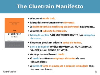The Cluetrain Manifesto

                    •   A Internet muda tudo.
                    •   Mercados começaram como conversas.
                    •   A Internet torna o marketing em conversas novamente..
                    •   A Internet subverte hierarquias.
                    •   Mercados online SÃO MUITO DIFERENTES dos mercados
                        de massa.
                    •   Empresas precisam adquirir senso de humor.
                    •   Senso de humor envolve HUMILDADE, HONESTIDADE,
                        VALORES e um PONTO DE VISTA.
                    •   As empresas estão com medo.
                    •   O medo mantém as empresas distantes de seus
                        consumidores.
                    •   A Internet força as empresas a adquirir intimidade com
                        seus consumidores.
Martha Gabriel                                                                   58
 