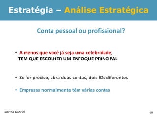Estratégia – Análise Estratégica

                 Conta pessoal ou profissional?


       • A menos que você já seja uma celebridade,
         TEM QUE ESCOLHER UM ENFOQUE PRINCIPAL


       • Se for preciso, abra duas contas, dois IDs diferentes

       • Empresas normalmente têm várias contas



Martha Gabriel                                                   60
 