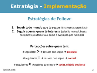Estratégia - Implementação

                       Estratégias de Follow:
         1. Seguir todo mundo que te segue (ferramenta automática)
         2. Seguir apenas quem te interessa (seleção manual, busca,
                 ferramentas automáticas, como o Twitmass, por exemplo)



                            Percepções sobre quem tem:
                   # seguidores   > # pessoas que segue  prestígio
                    # seguidores   = # pessoas que segue  normal
            # seguidores   < # pessoas que segue  script, critério duvidoso
Martha Gabriel                                                                 63
 