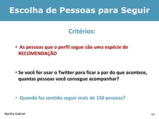 Escolha de Pessoas para Seguir

                                Critérios:

       • As pessoas que o perfil segue são uma espécie de
         RECOMENDAÇÃO


       • Se você for usar o Twitter para ficar a par do que acontece,
         quantas pessoas você consegue acompanhar?


       • Quando faz sentido seguir mais de 150 pessoas?

Martha Gabriel                                                          64
 