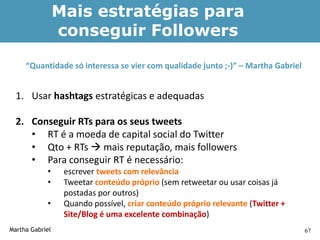 Mais estratégias para
                 conseguir Followers

     “Quantidade só interessa se vier com qualidade junto ;-)” – Martha Gabriel


  1. Usar hashtags estratégicas e adequadas

  2. Conseguir RTs para os seus tweets
     • RT é a moeda de capital social do Twitter
     • Qto + RTs  mais reputação, mais followers
     • Para conseguir RT é necessário:
            •     escrever tweets com relevância
            •     Tweetar conteúdo próprio (sem retweetar ou usar coisas já
                  postadas por outros)
            •     Quando possível, criar conteúdo próprio relevante (Twitter +
                  Site/Blog é uma excelente combinação)
Martha Gabriel                                                                    67
 