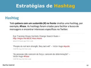 Estratégias de Hashtag

  Hashtag
        Toda palavra com um sustenido (#) na frente sinaliza uma hashtag, por
        exemplo, #frase. As hashtags foram criadas para facilitar a busca de
        mensagens e encontrar interesses específicos no Twitter.




Martha Gabriel                                                                  68
 