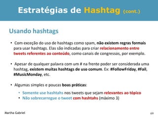 Estratégias de Hashtag                                 (cont.)



  Usando hashtags
   • Com exceção do uso de hashtags como spam, não existem regras formais
     para usar hashtags. Elas são indicadas para criar relacionamento entre
     tweets referentes ao conteúdo, como canais de congressos, por exemplo.

   • Apesar de qualquer palavra com um # na frente poder ser considerada uma
     hashtag, existem muitas hashtags de uso comum. Ex: #FollowFriday, #Fail,
     #MusicMonday, etc.

   • Algumas simples e poucas boas práticas:
         • Somente use hashtahs nos tweets que sejam relevantes ao tópico
         • Não sobrecarregue o tweet com hashtahs (máximo 3)


Martha Gabriel                                                                  69
 