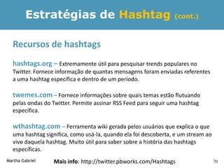 Estratégias de Hashtag                                  (cont.)



  Recursos de hashtags
  hashtags.org – Extremamente útil para pesquisar trends populares no
  Twitter. Fornece informação de quantas mensagens foram enviadas referentes
  a uma hashtag específica e dentro de um período.

  twemes.com – Fornece informações sobre quais temas estão flutuando
  pelas ondas do Twitter. Permite assinar RSS Feed para seguir uma hashtag
  específica.

  wthashtag.com – Ferramenta wiki gerada pelos usuários que explica o que
  uma hashtag significa, como usá-la, quando ela foi descoberta, e um stream ao
  vivo daquela hashtag. Muito útil para saber sobre a história das hashtags
  específicas.
Martha Gabriel   Mais info: http://twitter.pbworks.com/Hashtags                   70
 