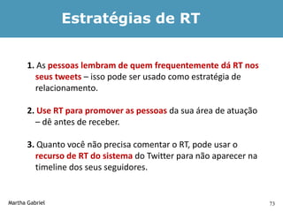 Estratégias de RT


       1. As pessoas lembram de quem frequentemente dá RT nos
         seus tweets – isso pode ser usado como estratégia de
         relacionamento.

       2. Use RT para promover as pessoas da sua área de atuação
         – dê antes de receber.

       3. Quanto você não precisa comentar o RT, pode usar o
         recurso de RT do sistema do Twitter para não aparecer na
         timeline dos seus seguidores.


Martha Gabriel                                                      73
 