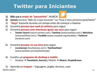 Twitter para Iniciantes
  1)    Não use o avatar de “passarinho”, NUNCA!
  2)    Jamais escreva “Não sei o que escrever” ou “Esse é meu primeiro post/tweet”
  3)    “Ouça” bastante durante um tempo antes de começar a tweetar
  4)    Encontre pessoas que você já conhece para seguir.
  5)    Encontre pessoas com interesses iguais aos seus para seguir.
        •    Twitter Search (search.twitter.com) / Twellow (www.twellow.com) / WeFollow
             (www.wefollow.com) / Twubble (www.crazybob.org/twubble) / Twitterel
             (twitterel.com)

  6) Encontre pessoas na sua área para seguir.
        •    Locatweeps (localtweeps.com) / TwellowHood
             (www.twellow.com/twellowhood/)

  4) Escolha um programa de desktop e mobile
        •    Desktop  Tweetdeck, Seesmic / Mobile  Mixero, PeopleBrowsr

  5) Aprenda os truques – linguagem, jargão, técnicas, usos.
Martha Gabriel                                                                        76
 