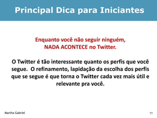 Principal Dica para Iniciantes


                 Enquanto você não seguir ninguém,
                    NADA ACONTECE no Twitter.

    O Twitter é tão interessante quanto os perfis que você
    segue. O refinamento, lapidação da escolha dos perfis
    que se segue é que torna o Twitter cada vez mais útil e
                      relevante pra você.



Martha Gabriel                                                77
 