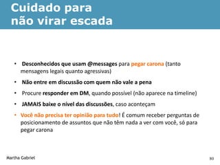 Cuidado para
  não virar escada


   • Desconhecidos que usam @messages para pegar carona (tanto
     mensagens legais quanto agressivas)
   • Não entre em discussão com quem não vale a pena
   • Procure responder em DM, quando possível (não aparece na timeline)
   • JAMAIS baixe o nível das discussões, caso aconteçam
   • Você não precisa ter opinião para tudo! É comum receber perguntas de
     posicionamento de assuntos que não têm nada a ver com você, só para
     pegar carona



Martha Gabriel                                                              80
 