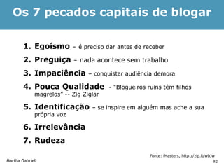 Os 7 pecados capitais de blogar

        1. Egoísmo         – é preciso dar antes de receber

        2. Preguiça        – nada acontece sem trabalho

        3. Impaciência          – conquistar audiência demora

        4. Pouca Qualidade             - “Blogueiros ruins têm filhos
             magrelos” -- Zig Ziglar

        5. Identificação         – se inspire em alguém mas ache a sua
             própria voz

        6. Irrelevância
        7. Rudeza
                                                     Fonte: iMasters, http://zip.li/wbJw
Martha Gabriel                                                                         82
 