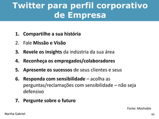 Twitter para perfil corporativo
              de Empresa

       1. Compartilhe a sua história
       2. Fale Missão e Visão
       3. Revele os insights da indústria da sua área
       4. Reconheça os empregados/colaboradores
       5. Apresente os sucessos de seus clientes e seus
       6. Responda com sensibilidade – acolha as
          perguntas/reclamações com sensibilidade – não seja
          defensivo
       7. Pergunte sobre o futuro
                                                          Fonte: Mashable
Martha Gabriel                                                              86
 