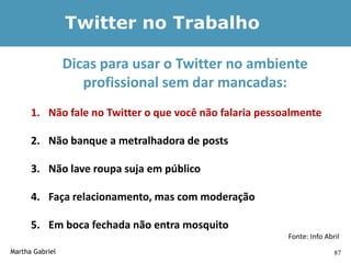 Twitter no Trabalho

                 Dicas para usar o Twitter no ambiente
                    profissional sem dar mancadas:
      1. Não fale no Twitter o que você não falaria pessoalmente

      2. Não banque a metralhadora de posts

      3. Não lave roupa suja em público

      4. Faça relacionamento, mas com moderação

      5. Em boca fechada não entra mosquito
                                                         Fonte: Info Abril
Martha Gabriel                                                          87
 