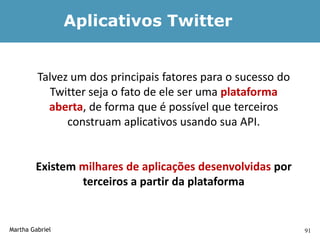 Aplicativos Twitter


         Talvez um dos principais fatores para o sucesso do
           Twitter seja o fato de ele ser uma plataforma
           aberta, de forma que é possível que terceiros
               construam aplicativos usando sua API.


        Existem milhares de aplicações desenvolvidas por
                terceiros a partir da plataforma


Martha Gabriel                                                91
 