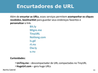 Encurtadores de URL
        Além de encurtar as URLs, esses serviços permitem acompanhar os cliques
        recebidos, boolmarklet para guardar seus endereços favoritos e
        personalizar o link.
                        Bit.ly
                        Migre.me
                        TinyURL
                        Notlong.com
                        is.gd
                        rt.nu
                        Ow.ly
                        u.nu

        Curiosidades:
             • UnTiny.me – descompactador de URL compactadas no TinyURL
             • HugeUrl.com – gera huge URLs
Martha Gabriel                                                                93
 