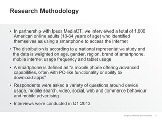 Google Confidential and Proprietary
Research Methodology
•  In partnership with Ipsos MediaCT, we interviewed a total of 1,000
American online adults (18-64 years of age) who identified
themselves as using a smartphone to access the Internet
•  The distribution is according to a national representative study and
the data is weighted on age, gender, region, brand of smartphone,
mobile internet usage frequency and tablet usage
•  A smartphone is defined as "a mobile phone offering advanced
capabilities, often with PC-like functionality or ability to
download apps"
•  Respondents were asked a variety of questions around device
usage, mobile search, video, social, web and commerce behaviour
and mobile advertising
•  Interviews were conducted in Q1 2013
37
 