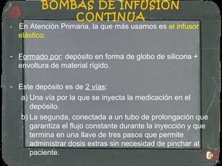 BOMBAS DE INFUSIÓN
              CONTINUA
-   En Atención Primaria, la que más usamos es el infusor
    elástico.

- Formado por: depósito en forma de globo de silicona +
  envoltura de material rígido.

- Este depósito es de 2 vías:
   a) Una vía por la que se inyecta la medicación en el
      depósito.
   b) La segunda, conectada a un tubo de prolongación que
      garantiza el flujo constante durante la inyección y que
      termina en una llave de tres pasos que permite
      administrar dosis extras sin necesidad de pinchar al
      paciente.
                                                                13
 