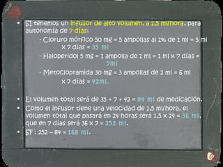 • SI tenemos un infusor de alto volumen, a 1,5 ml/hora, para
  autonomía de 7 días:
       - Cloruro mórfico 50 mg = 5 ampollas al 1% de 1 ml = 5 ml
              x 7 días = 35 ml
       - Haloperidol 5 mg = 1 ampolla de 1 ml = 1 ml x 7 días =
                              7ml
       - Metoclopramida 30 mg = 3 ampollas de 2 ml = 6 ml
              x 7 días = 42ml.

• El volumen total será de 35 + 7 + 42 = 84 ml de medicación.
• Como el infusor tiene una velocidad de 1,5 ml/hora, el
  volumen total que pasará en 24 horas será 1,5 x 24 = 36 ml,
  que en 7 días será 36 x 7 = 252 ml.
• SF : 252 – 84 = 168 ml.



                                                                   19
 