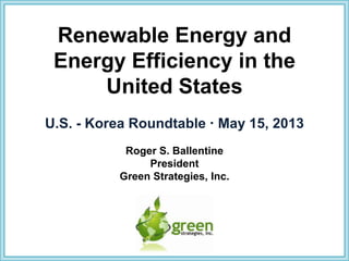Renewable Energy and
Energy Efficiency in the
United States
U.S. - Korea Roundtable  May 15, 2013
Roger S. Ballentine
President
Green Strategies, Inc.
 