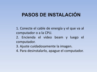 PASOS DE INSTALACIÓN1. Conecte el cable de energía y el que va al computador o a la CPU.2. Encienda el video beam y luego el computador.3. Ajuste cuidadosamente la imagen.4. Para desinstalarlo, apague el computador.