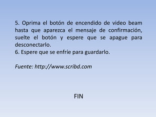 5. Oprima el botón de encendido de video beam hasta que aparezca el mensaje de confirmación, suelte el botón y espere que se apague para desconectarlo.6. Espere que se enfríe para guardarlo.Fuente: http://www.scribd.comFIN
