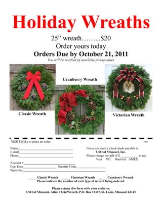 Holiday Wreaths
                       25” wreath……...$20
                         Order yours today
                  Orders Due by October 21, 2011
                             You will be notified of available pickup dates




                                       Cranberry Wreath




     Classic Wreath                                                      Victorian Wreath




YES! I’d like to place an order.                                                                FLW


Name:__________________________________                I have enclosed a check made payable to:
E-mail__________________________________                       USO of Missouri, Inc.
Phone:__________________________________               Please charge my gift of $___________ to my
                                                               Visa MC Discover AMEX
Account #
Exp. Date_____________________ Security Code
Signature

              _____ Classic Wreath _____ Victorian Wreath _____ Cranberry Wreath
                    Please indicate the number of each type of wreath being ordered.

                              Please return this form with your order to:
            USO of Missouri, Attn: Chris/Wreath, P.O. Box 10367, St. Louis, Missouri 63145
 