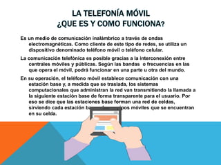 LA TELEFONÍA MÓVIL
¿QUE ES Y COMO FUNCIONA?
Es un medio de comunicación inalámbrico a través de ondas
electromagnéticas. Como cliente de este tipo de redes, se utiliza un
dispositivo denominado teléfono móvil o teléfono celular.
La comunicación telefónica es posible gracias a la interconexión entre
centrales móviles y públicas. Según las bandas o frecuencias en las
que opera el móvil, podrá funcionar en una parte u otra del mundo.
En su operación, el teléfono móvil establece comunicación con una
estación base y, a medida que se traslada, los sistemas
computacionales que administran la red van transmitiendo la llamada a
la siguiente estación base de forma transparente para el usuario. Por
eso se dice que las estaciones base forman una red de celdas,
sirviendo cada estación base a los equipos móviles que se encuentran
en su celda.
 