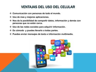 VENTAJAS DEL USO DEL CELULAR
 Comunicación con personas de todo el mundo.
 Uso de mas y mejores aplicaciones.
 Nos da la posibilidad de compartir datos, información y demás con
personas que no están cerca.
 Uso de las redes sociales para adquirir información.
 Es cómodo y puedes llevarlo a todas partes.
 Puedes enviar mensajes de texto e información multimedia.
 