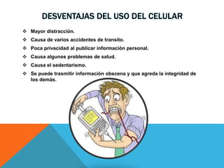 DESVENTAJAS DEL USO DEL CELULAR
 Mayor distracción.
 Causa de varios accidentes de transito.
 Poca privacidad al publicar información personal.
 Causa algunos problemas de salud.
 Causa el sedentarismo.
 Se puede trasmitir información obscena y que agreda la integridad de
los demás.
 