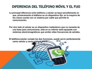 DIFERENCIA DEL TELÉFONO MÓVIL Y EL FIJO
La principal diferencia entre teléfono y celular se basa sencillamente en
que, primeramente el teléfono es un dispositivo fijo, en la mayoría de
los casos cuenta con un sistema por cable que permite la
comunicación.
Por otro lado el celular es un dispositivo inalámbrico que no necesita de
una base para comunicarse, este en su interior está equipado con
sistemas electromagnéticos que emiten altas frecuencias de señales.
El teléfono-celular cumple las dos funciones, puede servir perfectamente
como celular y como teléfono móvil.
 